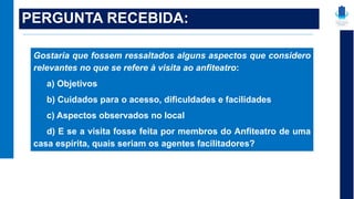 PERGUNTA RECEBIDA:
Gostaria que fossem ressaltados alguns aspectos que considero
relevantes no que se refere à visita ao anfiteatro:
a) Objetivos
b) Cuidados para o acesso, dificuldades e facilidades
c) Aspectos observados no local
d) E se a visita fosse feita por membros do Anfiteatro de uma
casa espírita, quais seriam os agentes facilitadores?
 