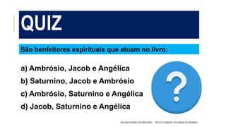 QUIZ
NOS BASTIDORES DA OBSESSÃO - PROJETO MANOEL PHILOMENO DE MIRANDA
São benfeitores espirituais que atuam no livro:
a) Ambrósio, Jacob e Angélica
b) Saturnino, Jacob e Ambrósio
c) Ambrósio, Saturnino e Angélica
d) Jacob, Saturnino e Angélica
 