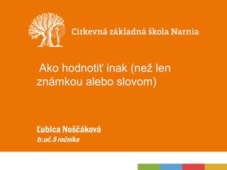 Ako hodnotiť inak (než len
známkou alebo slovom)
Ľubica Noščáková
tr.uč.5 ročníka
 