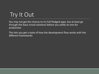 Try It Out
You may not get the chance to try full-fledged apps, but at least go
through the basic trivial solutions before you settle on one for
production
This lets you get a taste of how the development flow works with the
different frameworks
 