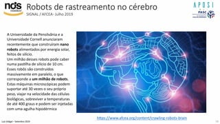 Luís Vidigal – Setembro 2019
Robots de rastreamento no cérebro
SIGNAL / AFCEA- Julho 2019
h]ps://www.afcea.org/content/crawling-robots-brain
A Universidade da Pensilvânia e a
Universidade Cornell anunciaram
recentemente que construíram nano
robots alimentados por energia solar,
feitos de silício.
Um milhão desses robots pode caber
numa pasIlha de silício de 10 cm.
Esses robôs são construídos
massivamente em paralelo, o que
corresponde a um milhão de robots.
Estas máquinas microscópicas podem
suportar até 30 vezes o seu próprio
peso, viajar na velocidade das células
biológicas, sobreviver a temperaturas
de até 400 graus e podem ser injetadas
com uma agulha hipodérmica
18
 