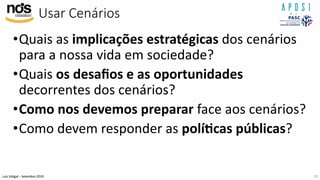 Luís Vidigal – Setembro 2019
Usar Cenários
•Quais as implicações estratégicas dos cenários
para a nossa vida em sociedade?
•Quais os desaﬁos e as oportunidades
decorrentes dos cenários?
•Como nos devemos preparar face aos cenários?
•Como devem responder as polí>cas públicas?
19
 