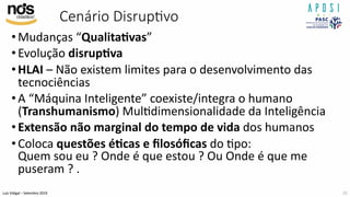 Luís Vidigal – Setembro 2019
Cenário DisrupAvo
•Mudanças “Qualita>vas”
•Evolução disrup>va
•HLAI – Não existem limites para o desenvolvimento das
tecnociências
•A “Máquina Inteligente” coexiste/integra o humano
(Transhumanismo) MulIdimensionalidade da Inteligência
•Extensão não marginal do tempo de vida dos humanos
•Coloca questões é>cas e ﬁlosóﬁcas do Ipo:
Quem sou eu ? Onde é que estou ? Ou Onde é que me
puseram ? .
22
 