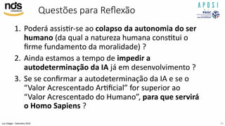 Luís Vidigal – Setembro 2019
Questões para Reﬂexão
1. Poderá assisIr-se ao colapso da autonomia do ser
humano (da qual a natureza humana consItui o
ﬁrme fundamento da moralidade) ?
2. Ainda estamos a tempo de impedir a
autodeterminação da IA já em desenvolvimento ?
3. Se se conﬁrmar a autodeterminação da IA e se o
“Valor Acrescentado ArIﬁcial” for superior ao
“Valor Acrescentado do Humano”, para que servirá
o Homo Sapiens ?
24
 