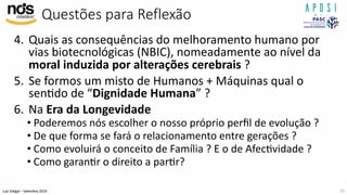 Luís Vidigal – Setembro 2019
Questões para Reflexão
4. Quais as consequências do melhoramento humano por
vias biotecnológicas (NBIC), nomeadamente ao nível da
moral induzida por alterações cerebrais ?
5. Se formos um misto de Humanos + Máquinas qual o
senIdo de “Dignidade Humana” ?
6. Na Era da Longevidade
• Poderemos nós escolher o nosso próprio perﬁl de evolução ?
• De que forma se fará o relacionamento entre gerações ?
• Como evoluirá o conceito de Família ? E o de AfecIvidade ?
• Como garanIr o direito a parIr?
25
 