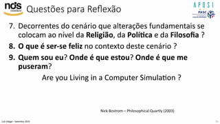 Luís Vidigal – Setembro 2019
Questões para Reﬂexão
7. Decorrentes do cenário que alterações fundamentais se
colocam ao nível da Religião, da Polí>ca e da Filosoﬁa ?
8. O que é ser-se feliz no contexto deste cenário ?
9. Quem sou eu? Onde é que estou? Onde é que me
puseram?
Are you Living in a Computer SimulaIon ?
26
Nick Bostrom – Philosophical Quartly (2003)
 