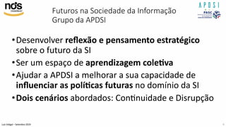 Luís Vidigal – Setembro 2019
Futuros na Sociedade da Informação
Grupo da APDSI
•Desenvolver reﬂexão e pensamento estratégico
sobre o futuro da SI
•Ser um espaço de aprendizagem cole>va
•Ajudar a APDSI a melhorar a sua capacidade de
inﬂuenciar as polí>cas futuras no domínio da SI
•Dois cenários abordados: ConInuidade e Disrupção
6
 