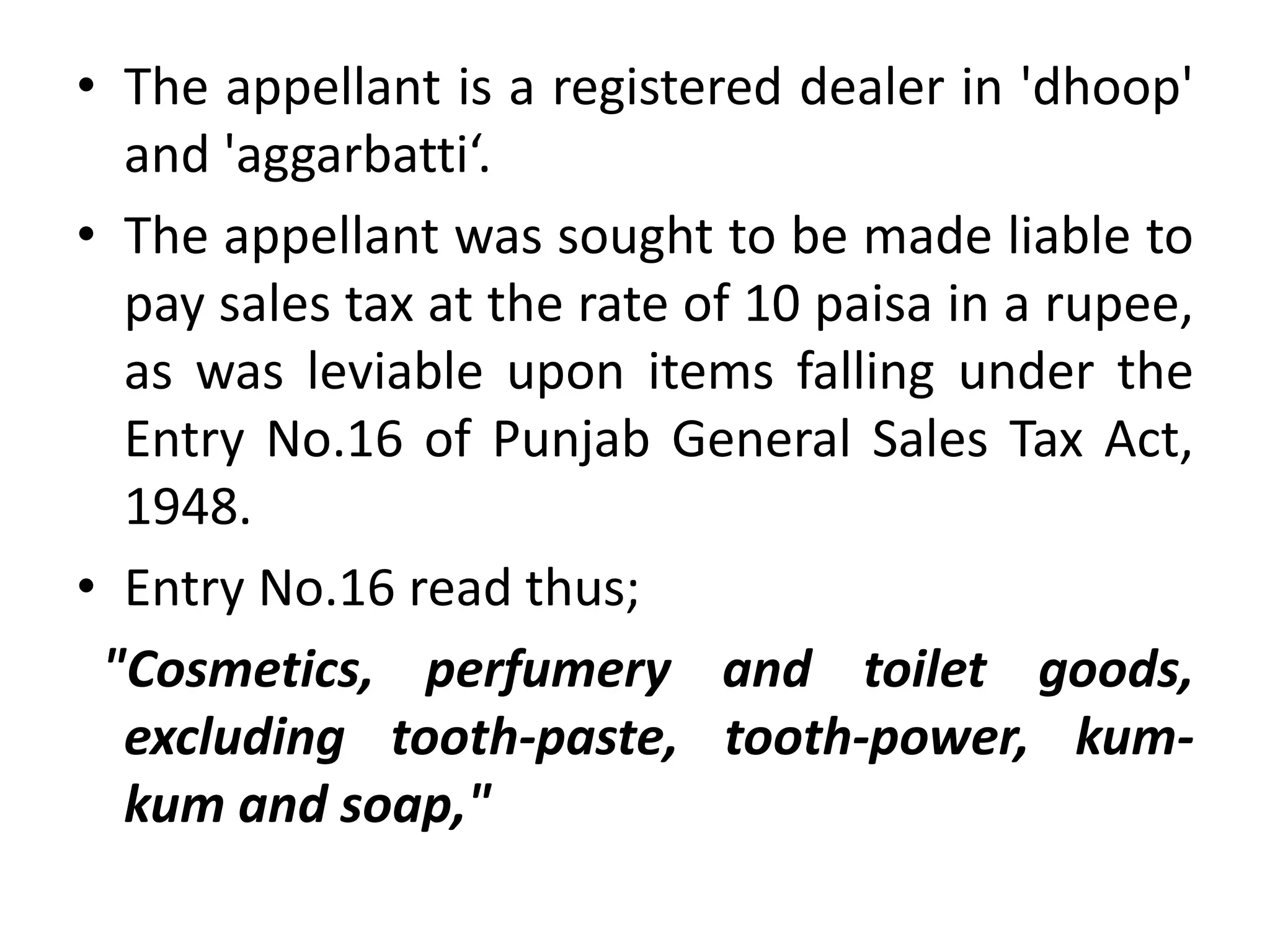 • The appellant is a registered dealer in 'dhoop'
and 'aggarbatti‘.
• The appellant was sought to be made liable to
pay sales tax at the rate of 10 paisa in a rupee,
as was leviable upon items falling under the
Entry No.16 of Punjab General Sales Tax Act,
1948.
• Entry No.16 read thus;
"Cosmetics, perfumery and toilet goods,
excluding tooth-paste, tooth-power, kum-
kum and soap,"
 