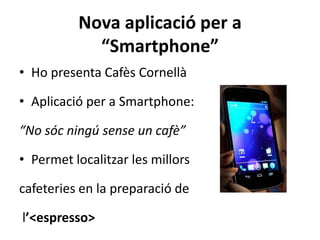 Nova aplicació per a
            “Smartphone”
• Ho presenta Cafès Cornellà

• Aplicació per a Smartphone:

“No sóc ningú sense un cafè”

• Permet localitzar les millors

cafeteries en la preparació de

l’<espresso>
 