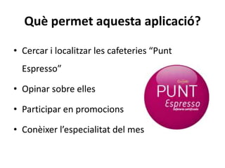 Què permet aquesta aplicació?

• Cercar i localitzar les cafeteries “Punt
  Espresso”

• Opinar sobre elles

• Participar en promocions

• Conèixer l’especialitat del mes
 