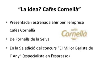 “La idea? Cafès Cornellà”

• Presentada i estrenada ahir per l’empresa
  Cafès Cornellà

• De Fornells de la Selva

• En la 9a edició del concurs “El Millor Barista de
  l’ Any” (especialista en l’espresso)
 