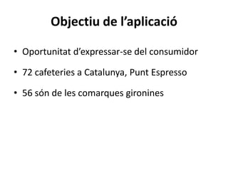 Objectiu de l’aplicació

• Oportunitat d’expressar-se del consumidor

• 72 cafeteries a Catalunya, Punt Espresso

• 56 són de les comarques gironines
 