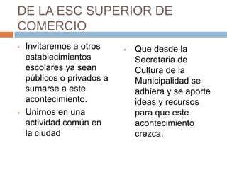 DE LA ESC SUPERIOR DE
COMERCIO
   Invitaremos a otros        Que desde la
    establecimientos            Secretaria de
    escolares ya sean           Cultura de la
    públicos o privados a       Municipalidad se
    sumarse a este              adhiera y se aporte
    acontecimiento.             ideas y recursos
   Unirnos en una              para que este
    actividad común en          acontecimiento
    la ciudad                   crezca.
 