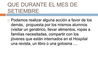 QUE DURANTE EL MES DE
SETIEMBRE
   Podamos realizar alguna acción a favor de los
    demás, propuesta por los mismos alumnos
    (visitar un geriátrico, llevar alimentos, ropas a
    familias necesitadas, compartir con los
    jóvenes que están internados en el Hospital
    una revista, un libro o una golosina …
 