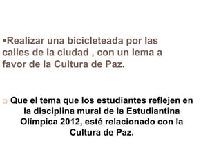 Realizar una bicicleteada por las
calles de la ciudad , con un lema a
favor de la Cultura de Paz.


   Que el tema que los estudiantes reflejen en
      la disciplina mural de la Estudiantina
      Olímpica 2012, esté relacionado con la
                  Cultura de Paz.
 