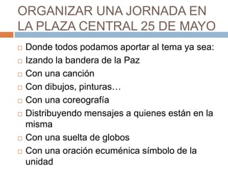 ORGANIZAR UNA JORNADA EN
LA PLAZA CENTRAL 25 DE MAYO
   Donde todos podamos aportar al tema ya sea:
   Izando la bandera de la Paz
   Con una canción
   Con dibujos, pinturas…
   Con una coreografía
   Distribuyendo mensajes a quienes están en la
    misma
   Con una suelta de globos
   Con una oración ecuménica símbolo de la
    unidad
 