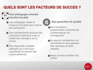 QUELS SONT LES FACTEURS DE SUCCES ?
Une pédagogie orientée
résultat durable
Des garanties de qualité
Nos formateurs
expérimentés maîtrisent les
problématiques de
management
Ils sauront comprendre vos
spécificités et vous apporter
des réponses et outils
adaptés
Nous sommes certifiés ISQ
OPQF
Une pédagogie variée et
toujours innovante pour motiver
les participants
Des entraînements toujours très
concrets et cohérents avec la
réalité des managers sur le
terrain
Des dispositifs complets
déployés sur 3 ans pour
approfondir et assurer des
acquis pérennes
 