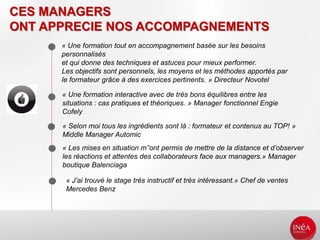 CES MANAGERS
ONT APPRECIE NOS ACCOMPAGNEMENTS
« Une formation tout en accompagnement basée sur les besoins
personnalisés
et qui donne des techniques et astuces pour mieux performer.
Les objectifs sont personnels, les moyens et les méthodes apportés par
le formateur grâce à des exercices pertinents. » Directeur Novotel
« Une formation interactive avec de très bons équilibres entre les
situations : cas pratiques et théoriques. » Manager fonctionnel Engie
Cofely
« Selon moi tous les ingrédients sont là : formateur et contenus au TOP! »
Middle Manager Automic
« Les mises en situation m’’ont permis de mettre de la distance et d’observer
les réactions et attentes des collaborateurs face aux managers.» Manager
boutique Balenciaga
« J’ai trouvé le stage très instructif et très intéressant.» Chef de ventes
Mercedes Benz
 