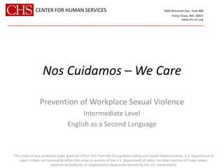 Nos Cuidamos – We Care
Prevention of Workplace Sexual Violence
Intermediate Level
English as a Second Language
CENTER FOR HUMAN SERVICES 5404 Wisconsin Ave., Suite 800
Chevy Chase, MD. 20815
www.chs-urc.org
______________________________________________________________________
This material was produced under grant SH-27615-SH5 from the Occupational Safety and Health Administration, U.S. Department of
Labor. It does not necessarily reflect the views or policies of the U.S. Department of Labor, nor does mention of trade names,
commercial products, or organizations imply endorsement by the U.S. Government.
 