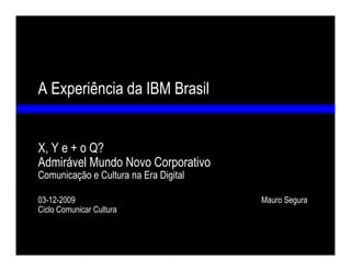A Experiência da IBM Brasil


X, Y e + o Q?
Admirável Mundo Novo Corporativo
Comunicação e Cultura na Era Digital

03-12-2009                             Mauro Segura
Ciclo Comunicar Cultura
 
