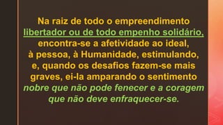 Na raiz de todo o empreendimento
libertador ou de todo empenho solidário,
encontra-se a afetividade ao ideal,
à pessoa, à Humanidade, estimulando,
e, quando os desafios fazem-se mais
graves, ei-la amparando o sentimento
nobre que não pode fenecer e a coragem
que não deve enfraquecer-se.
 