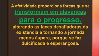 A afetividade proporciona forças que se
transformam em alavancas
para o progresso,
alterando as faces desafiadoras da
existência e tornando a jornada
menos áspera, porque se faz
dulcificada e esperançosa.
 