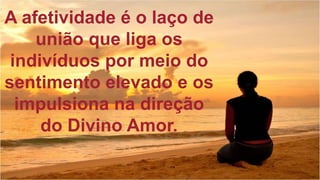 A afetividade é o laço de
união que liga os
indivíduos por meio do
sentimento elevado e os
impulsiona na direção
do Divino Amor.
 