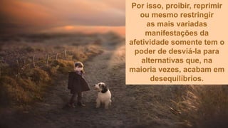 Por isso, proibir, reprimir
ou mesmo restringir
as mais variadas
manifestações da
afetividade somente tem o
poder de desviá-la para
alternativas que, na
maioria vezes, acabam em
desequilíbrios.
 