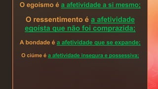 O egoísmo é a afetividade a si mesmo;
O ressentimento é a afetividade
egoísta que não foi comprazida;
A bondade é a afetividade que se expande;
O ciúme é a afetividade insegura e possessiva;
 