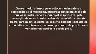 Desse modo, a busca pelo autoconhecimento e a
percepção de si mesmo favorecerá a conscientização de
que essa inabilidade é a principal responsável pela
sensação de vazio interior. Ademais, a solidão somente
existe para quem se sente só, mesmo estando rodeado de
circunstâncias diversas, capazes, portanto, de propiciarem
variadas realizações e satisfações.
 