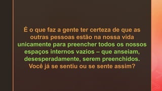 É o que faz a gente ter certeza de que as
outras pessoas estão na nossa vida
unicamente para preencher todos os nossos
espaços internos vazios – que anseiam,
desesperadamente, serem preenchidos.
Você já se sentiu ou se sente assim?
 