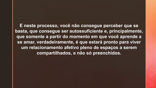 E neste processo, você não consegue perceber que se
basta, que consegue ser autossuficiente e, principalmente,
que somente a partir do momento em que você aprende a
se amar, verdadeiramente, é que estará pronto para viver
um relacionamento afetivo pleno de espaços a serem
compartilhados, e não só preenchidos.
 