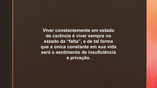 Viver constantemente em estado
de carência é viver sempre no
estado da “falta”, e de tal forma
que a única constante em sua vida
será o sentimento de insuficiência
e privação.
 