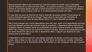 Relacionamentos afetivos são marcados por uma troca mútua de carinho, amor e admiração.
Quando estamos em um relacionamento afetivo, nos sentimos amados e, principalmente, temos a
certeza de que temos alguém que quer a nossa companhia e que é uma companhia que agrada o
nosso coração. Como o próprio nome diz, é um relacionamento pautado pelo afeto.
E o que dizer de quem se relaciona de modo a depender da pessoa amada? O que pensar de
quem é totalmente dependente do cônjuge? Casos assim já não podem ser chamados de
relacionamentos e sim, casos de dependência afetiva. E o que é dependência afetiva?
Não é mera analogia usar o termo dependência para este caso; assim como dependentes químicos
que ficam alterados quando permanecem longe da substância, o dependente afetivo entra em um
verdadeiro estado de colapso diante da possibilidade de perder a pessoa amada. Um dependente
afetivo não consegue exercer sua autonomia enquanto indivíduo, tampouco ter autoconfiança e isso
traz sérios transtornos para a sua vida. O dependente afetivo é alguém que depende de outra
pessoa para se sentir seguro.
A dependência pode começar com uma simples solicitação de opinião e evoluir para casos mais
graves. Sabe a frase “eu não vivo sem você” tão fácil de ser encontrada em canções românticas?
Ela é a síntese da vida do dependente afetivo. Ele acredita que não conseguirá viver sem a pessoa
amada.
 