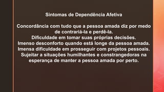 Sintomas de Dependência Afetiva
Concordância com tudo que a pessoa amada diz por medo
de contrariá-la e perdê-la.
Dificuldade em tomar suas próprias decisões.
Imenso desconforto quando está longe da pessoa amada.
Imensa dificuldade em prosseguir com projetos pessoais.
Sujeitar a situações humilhantes e constrangedoras na
esperança de manter a pessoa amada por perto.
 