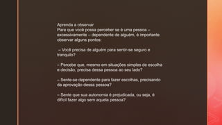 Aprenda a observar
Para que você possa perceber se é uma pessoa –
excessivamente – dependente de alguém, é importante
observar alguns pontos:
– Você precisa de alguém para sentir-se seguro e
tranquilo?
– Percebe que, mesmo em situações simples de escolha
e decisão, precisa dessa pessoa ao seu lado?
– Sente-se dependente para fazer escolhas, precisando
da aprovação dessa pessoa?
– Sente que sua autonomia é prejudicada, ou seja, é
difícil fazer algo sem aquela pessoa?
 
