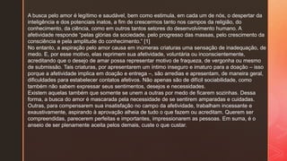 A busca pelo amor é legítimo e saudável, bem como estimula, em cada um de nós, o despertar da
inteligência e dos potenciais inatos, a fim de crescermos tanto nos campos da religião, do
conhecimento, da ciência, como em outros tantos setores do desenvolvimento humano. A
afetividade responde “pelas glórias da sociedade, pelo progresso das massas, pelo crescimento da
consciência e pela amplitude do conhecimento.” [1]
No entanto, a aspiração pelo amor causa em inúmeras criaturas uma sensação de inadequação, de
medo. E, por esse motivo, elas reprimem sua afetividade, voluntária ou inconscientemente,
acreditando que o desejo de amar possa representar motivo de fraqueza, de vergonha ou mesmo
de submissão. Tais criaturas, por apresentarem um íntimo inseguro e imaturo para a doação – isso
porque a afetividade implica em doação e entrega –, são arredias e apresentam, de maneira geral,
dificuldades para estabelecer contatos afetivos. Não apenas são de difícil sociabilidade, como
também não sabem expressar seus sentimentos, desejos e necessidades.
Existem aquelas também que somente se unem a outras por medo de ficarem sozinhas. Dessa
forma, a busca do amor é mascarada pela necessidade de se sentirem amparadas e cuidadas.
Outras, para compensarem sua insatisfação no campo da afetividade, trabalham incessante e
exaustivamente, aspirando à aprovação alheia de tudo o que fazem ou acreditam. Querem ser
compreendidas, parecerem perfeitas e importantes, impressionarem as pessoas. Em suma, é o
anseio de ser plenamente aceita pelos demais, custe o que custar.
 