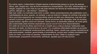 Em outros casos, a afetividade é dirigida apenas à determinada pessoa ou grupo de pessoas
(filhos, pais, amigos etc), mas de forma excessiva e compensatória. Com isso, sobrecarrega-se a
relação, exigindo do outro mais do que ele pode oferecer em termos de manifestações afetivas,
carinho, atenção ou – até mesmo! – obediência.
Não rara, então, é a confusão entre amor e poder. Vários comportamentos são justificados como
manifestações de amor, quando, na verdade, o que os motiva é o desejo de controle e de poder. É
óbvio que todos esperamos ser correspondidos quanto ao afeto que oferecemos, mas isso nem
sempre é possível. Quando as expectativas não se encontram bem ajustadas, doar em excesso,
quase sempre, significa cobrar em demasia. Dessa forma, as desilusões afetivas, de modo geral,
são ocasionadas pelas ilusórias expectativas que se cria em torno dos relacionamentos.
Em razão de a troca de afetos aprimorar-se à medida que a criatura alcança “patamares mais
elevados da razão, do discernimento e do amor” [1], a autêntica afetividade também se encontra
associada a um consistente amadurecimento espiritual. Assim, aquela que a possui caracteriza-se
pela amorosidade, caridade, generosidade e benevolência, porque seus contatos acontecem em
todos os níveis, com todas as pessoas, independente de sexo, idade ou qualquer outra
discriminação, propiciando crescimento, sobretudo, àqueles que com ela convive.
 