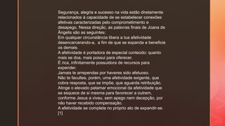 Segurança, alegria e sucesso na vida estão diretamente
relacionados à capacidade de se estabelecer conexões
afetivas caracterizadas pelo comprometimento e
desapego. Nessa direção, as palavras finais de Joana de
Ângelis são as seguintes:
Em qualquer circunstância libera a tua afetividade
desencarcerando-a, a fim de que se expanda e beneficie
os demais.
A afetividade é portadora de especial conteúdo: quanto
mais se doa, mais possui para oferecer.
É rica, infinitamente possuidora de recursos para
expender.
Jamais te arrependas por haveres sido afetuoso.
Não te facultes, porém, uma afetividade exigente, que
cobra resposta, que se impõe, que aguarda retribuição.
Atinge o elevado patamar emocional da afetividade que
se esquece de si mesma para favorecer a outrem,
conforme Jesus a viveu, sem apego nem decepção, por
não haver recebido compensação.
A afetividade se completa no próprio ato de expandir-se.
[1]
 