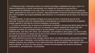 (...) Podemos tomar a afirmação acima num sentido psicológico estabelecendo que o amor a si
mesmo predisponha a mente a permanecer num estado de consciência que permite a
compreensão da totalidade à sua volta. Amar a si mesmo é entrar em contato com sua essência
íntima, assumindo-se como ser no universo, responsável total e de forma consciente pelos próprios
atos, sem transferir sua responsabilidade para terceiros. É a consciência de ser deus e ter Deus em
si mesmo.
Psicologicamente, é mais sensato entregar-se à busca do amor universal do que do amor
particular. Enquanto este traz predisposições momentâneas e se presta facilmente às projeções,
aquele capacita à vida eterna e elimina projeções inconscientes.
(...) O amor ao próximo não se resume ao sentimento de afeição e ternura que temos para com um
companheiro ou companheira, para com um parente ou alguém especial em nossa vida. Ele
extrapola os limites da consanguinidade e da sexualidade. O amor ao próximo é o amor
indiferenciado, sem face nem rótulo, sem restrições, sem bandeira e sem países. É o amor à Vida
em toda sua plenitude. É aquele que se tem ao ser humano na sua humanidade e que possibilita a
percepção da obra de Deus através dele mesmo.
(...) Esse sentimento de amor para consigo mesmo serve, ao mesmo tempo, para permitir à mente
um estado de paz e felicidade, como também para uma espécie de autoterapia preventiva dos
estados psíquicos que impedem o bom desenvolvimento da personalidade. Amar alguém como a si
mesmo garante, do ponto de vista psíquico, clareza nas percepções dos próprios processos
conscientes e, principalmente, inconscientes
 