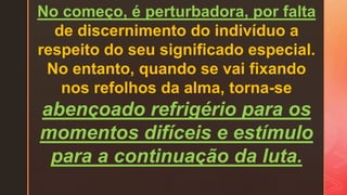 No começo, é perturbadora, por falta
de discernimento do indivíduo a
respeito do seu significado especial.
No entanto, quando se vai fixando
nos refolhos da alma, torna-se
abençoado refrigério para os
momentos difíceis e estímulo
para a continuação da luta.
 