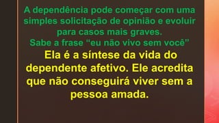 A dependência pode começar com uma
simples solicitação de opinião e evoluir
para casos mais graves.
Sabe a frase “eu não vivo sem você”
Ela é a síntese da vida do
dependente afetivo. Ele acredita
que não conseguirá viver sem a
pessoa amada.
 