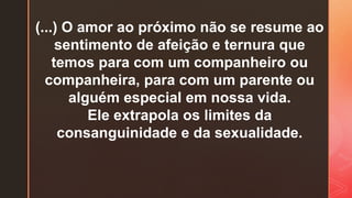 (...) O amor ao próximo não se resume ao
sentimento de afeição e ternura que
temos para com um companheiro ou
companheira, para com um parente ou
alguém especial em nossa vida.
Ele extrapola os limites da
consanguinidade e da sexualidade.
 