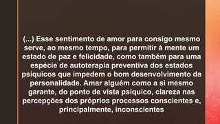 (...) Esse sentimento de amor para consigo mesmo
serve, ao mesmo tempo, para permitir à mente um
estado de paz e felicidade, como também para uma
espécie de autoterapia preventiva dos estados
psíquicos que impedem o bom desenvolvimento da
personalidade. Amar alguém como a si mesmo
garante, do ponto de vista psíquico, clareza nas
percepções dos próprios processos conscientes e,
principalmente, inconscientes
 
