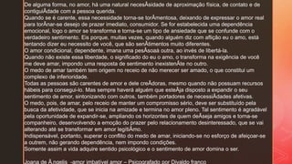 De alguma forma, no amor, há uma natural necesÂsidade de aproximação física, de contato e de
contiguiÂdade com a pessoa querida.
Quando se é carente, essa necessidade torna-se torÂmentosa, deixando de expressar o amor real
para torÂnar-se desejo de prazer imediato, consumidor. Se for estabelecida uma dependência
emocional, logo o amor se transforma e torna-se um tipo de ansiedade que se confunde com o
verdadeiro sentimento. Eis porque, muitas vezes, quando alguém diz com aflição eu o amo, está
tentando dizer eu necessito de você, que são senÂtimentos muito diferentes.
O amor condicional, dependente, imana uma pesÂsoaà outra, ao invés de libertá-la.
Quando não existe essa liberdade, o significado do eu o amo, o transforma na exigência de você
me deve amar, impondo uma resposta de sentimento inexistenÂte no outro.
O medo de amar também tem origem no receio de não merecer ser amado, o que constitui um
complexo de inferioridade.
Todas as pessoas são carentes de amor e dele creÂdoras, mesmo quando não possuam recursos
hábeis para consegui-lo. Mas sempre haverá alguém que esteÂja disposto a expandir o seu
sentimento de amor, sintonizando com outros, também portadores de necessiÂdades afetivas.
O medo, pois, de amar, pelo receio de manter um compromisso sério, deve ser substituído pela
busca da afetividade, que se inicia na amizade e termina no amor pleno. Tal sentimento é agradável
pela oportunidade de expandir-se, ampliando os horizontes de quem deÂseja amigos e torna-se
companheiro, desenvolvendo a emoção do prazer pelo relacionamento desinteressado, que se vai
alterando até se transformar em amor legítiÂmo.
Indispensável, portanto, superar o conflito do medo de amar, iniciando-se no esforço de afeiçoar-se
a outrem, não gerando dependência, nem impondo condições.
Somente assim a vida adquire sentido psicológico e o sentimento de amor domina o ser.
Joana de Ã‚ngelis -amor imbatível amor – Psicografado por Divaldo franco
 