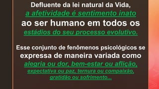 Defluente da lei natural da Vida,
a afetividade é sentimento inato
ao ser humano em todos os
estádios do seu processo evolutivo.
Esse conjunto de fenômenos psicológicos se
expressa de maneira variada como
alegria ou dor, bem-estar ou aflição,
expectativa ou paz, ternura ou compaixão,
gratidão ou sofrimento...
 