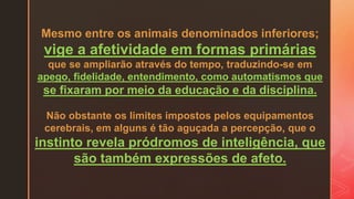 Mesmo entre os animais denominados inferiores;
vige a afetividade em formas primárias
que se ampliarão através do tempo, traduzindo-se em
apego, fidelidade, entendimento, como automatismos que
se fixaram por meio da educação e da disciplina.
Não obstante os limites impostos pelos equipamentos
cerebrais, em alguns é tão aguçada a percepção, que o
instinto revela pródromos de inteligência, que
são também expressões de afeto.
 