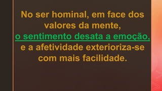 No ser hominal, em face dos
valores da mente,
o sentimento desata a emoção,
e a afetividade exterioriza-se
com mais facilidade.
 