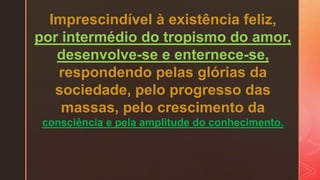 Imprescindível à existência feliz,
por intermédio do tropismo do amor,
desenvolve-se e enternece-se,
respondendo pelas glórias da
sociedade, pelo progresso das
massas, pelo crescimento da
consciência e pela amplitude do conhecimento.
 