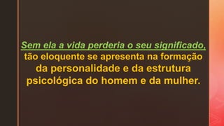 Sem ela a vida perderia o seu significado,
tão eloquente se apresenta na formação
da personalidade e da estrutura
psicológica do homem e da mulher.
 